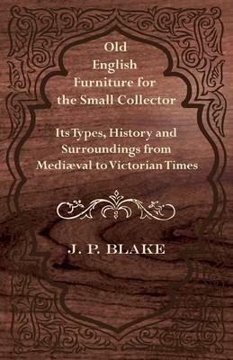 Old English Furniture for the Small Collector - Its Types, History and Surroundings From Mediaval to Victorian Times - J. P. Blake - cover