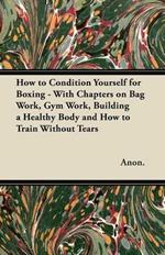 How to Condition Yourself for Boxing - With Chapters on Bag Work, Gym Work, Building a Healthy Body and How to Train Without Tears