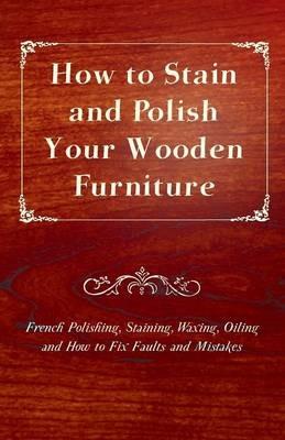 How to Stain and Polish Your Wooden Furniture - French Polishing, Staining, Waxing, Oiling and How to Fix Faults and Mistakes - Anon. - cover