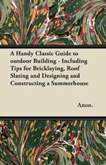 A Handy Classic Guide to Outdoor Building - Including Tips for Bricklaying, Roof Slating and Designing and Constructing a Summerhouse