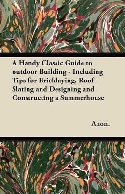 A Handy Classic Guide to Outdoor Building - Including Tips for Bricklaying, Roof Slating and Designing and Constructing a Summerhouse - Anon. - cover