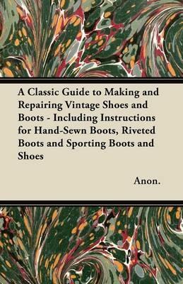 A Classic Guide to Making and Repairing Vintage Shoes and Boots - Including Instructions for Hand-Sewn Boots, Riveted Boots and Sporting Boots and Shoes - Anon. - cover