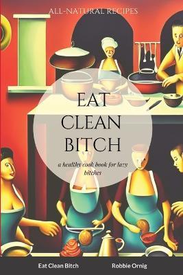 Eat Clean Bitch: A healthy cook book for lazy bitches - Robbie Ornig - cover