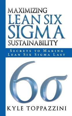 Maximizing Lean Six SIGMA Sustainability: Secrets to Making Lean Six SIGMA Last - Kyle Toppazzini - cover