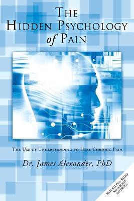 The Hidden Psychology of Pain: The Use of Understanding to Heal Chronic Pain - James Alexander - cover