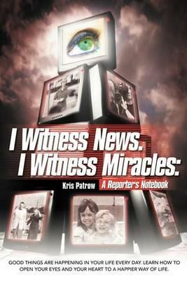 I Witness News. I Witness Miracles: A Reporter's Notebook: Good Things Are Happening in Your Life Every Day. Learn How to Open Your Eyes and Your Hear - Kris Patrow - cover