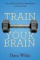 Train Your Brain: How to Build a Million Dollar Business in Record Time - Dana Wilde - cover