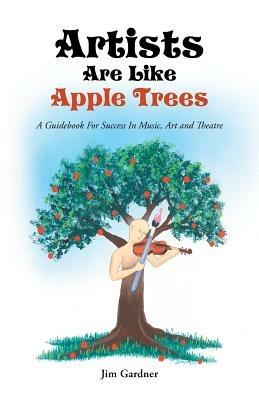 Artists Are Like Apple Trees: A Guidebook for Success in Music, Art and Theatre - Jim Gardner - cover