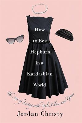 How To Be A Hepburn In A Kardashian World: The Art of Living with Style, Class, and Grace - Jordan Christy - cover