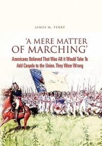 'A Mere Matter of Marching': Americans Believed That Was All it Would Take To Add Canada to the Union. They Were Wrong - James M Perry - cover