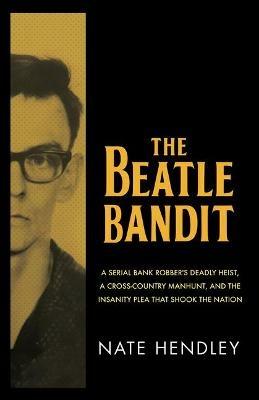 The Beatle Bandit: A Serial Bank Robber's Deadly Heist, a Cross-Country Manhunt, and the Insanity Plea that Shook the Nation - Nate Hendley - cover