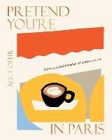 Pretend You're in Paris: 50 ways to feel Parisian wherever you are, for fans of How To Be Parisian Wherever You Are - Alice Oehr - cover