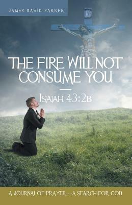 The Fire Will Not Consume You-Isaiah 43: 2b: A Journal of Prayer-A Search for God - James David Parker - cover