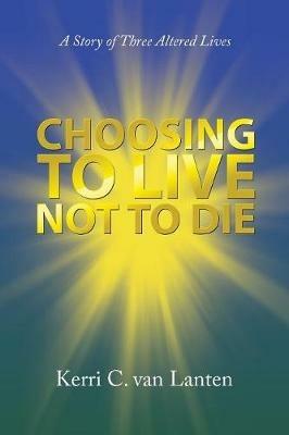 Choosing to Live Not to Die: A Story of Three Altered Lives - Kerri C Van Lanten - cover