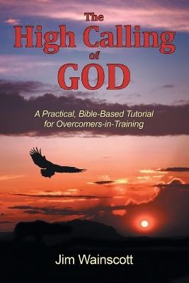 The High Calling of God: A Practical, Bible-Based Tutorial for Overcomers-In-Training - Jim Wainscott - cover