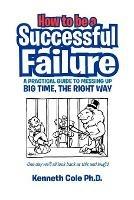 How to Be a Successful Failure: A Practical Guide to Messing Up Big Time, the Right Way - Michael Pawson,Kenneth Ph D Cole - cover