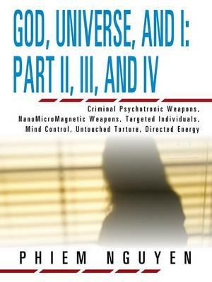 God, Universe, and I: Part II, III, and IV: Criminal Psychotronic Weapons, NanoMicroMagnetic Weapons, Targeted Individuals, Mind Control, Untouched Torture, Directed Energy - Phiem Nguyen - cover