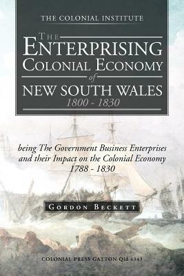 The Enterprising Colonial Economy of New South Wales 1800 - 1830: Being the Government Business Enterprises and Their Impact on the Colonial Economy 1 - Gordon Beckett - cover