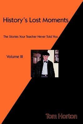 History's Lost Moments Volume III: The Stories Your Teacher Never Told You - Tom Horton - cover