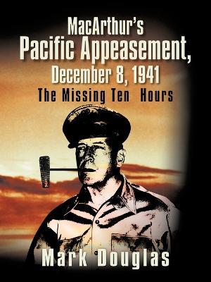 MacArthur's Pacific Appeasement, December 8, 1941: The Missing Ten Hours - Mark Douglas - cover