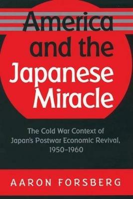 America and the Japanese Miracle: The Cold War Context of Japan's Postwar Economic Revival, 1950-1960 - Aaron Forsberg - cover