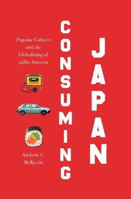 Consuming Japan: Popular Culture and the Globalizing of 1980s America - Andrew C. McKevitt - cover