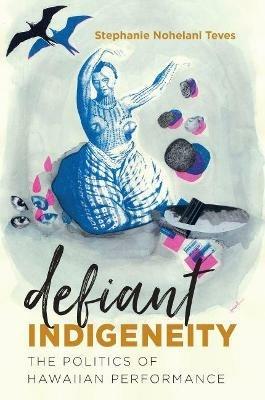 Defiant Indigeneity: The Politics of Hawaiian Performance - Stephanie Nohelani Teves - cover