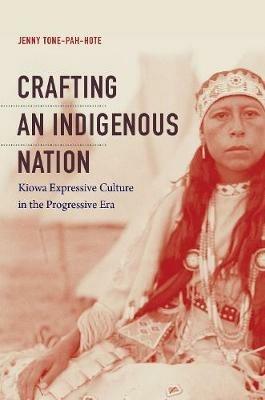 Crafting an Indigenous Nation: Kiowa Expressive Culture in the Progressive Era - Jenny Tone-Pah-Hote - cover