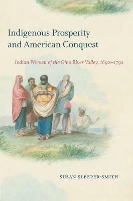 Indigenous Prosperity and American Conquest: Indian Women of the Ohio River Valley, 1690-1792 - Susan Sleeper-Smith - cover