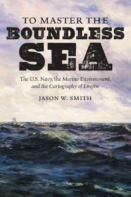 To Master the Boundless Sea: The U.S. Navy, the Marine Environment, and the Cartography of Empire - Jason W. Smith - cover