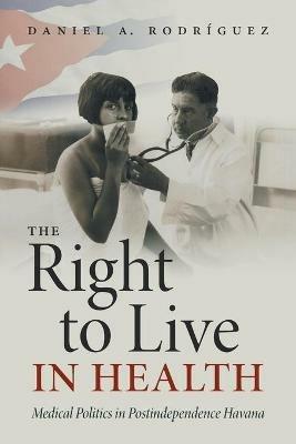 The Right to Live in Health: Medical Politics in Postindependence Havana - Daniel A. Rodriguez - cover