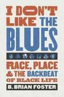 I Don't Like the Blues: Race, Place, and the Backbeat of Black Life - B. Brian Foster - cover