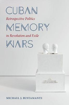 Cuban Memory Wars: Retrospective Politics in Revolution and Exile - Michael J. Bustamante - cover