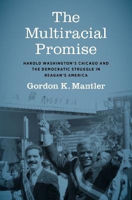 The Multiracial Promise: Harold Washington's Chicago and the Democratic Struggle in Reagan's America - Gordon K. Mantler - cover