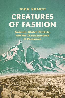 Creatures of Fashion: Animals, Global Markets, and the Transformation of Patagonia - John Soluri - cover
