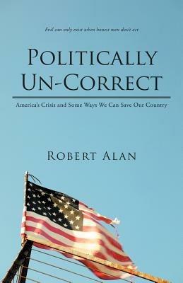Politically Un-Correct: America's Crisis and Some Ways We Can Save Our Country - Robert Alan - cover