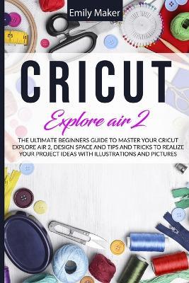 Cricut Explore Air 2: The Ultimate Beginners Guide to Master Your Cricut Explore Air 2, Design Space and Tips and Tricks to Realize Your Project Ideas - Emily Maker - cover