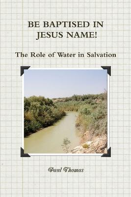 BE BAPTISED IN JESUS NAME! The Role of Water in Salvation - Paul Thomas - cover