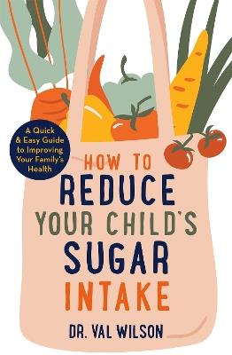 How to Reduce Your Child's Sugar Intake: A Quick and Easy Guide to Improving Your Family's Health - Val Wilson - cover