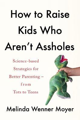 How to Raise Kids Who Aren't Assholes: Science-based strategies for better parenting - from tots to teens - Melinda Wenner Moyer - cover