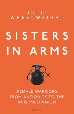 Sisters in Arms: Female warriors from antiquity to the new millennium - Julie Wheelwright - cover