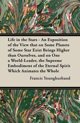 Life in the Stars - An Exposition of the View that on Some Planets of Some Star Exist Beings Higher than Ourselves, and on One a World-Leader, the Supreme Embodiment of the Eternal Spirit Which Animates the Whole - Francis Younghusband - cover