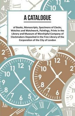 A Catalogue of Books, Manuscripts, Specimens of Clocks, Watches and Watchwork, Paintings, Prints in the Library and Museum of Worshipful Company of Clockmakers;Deposited in the Free Library of the Corporation of the City of London - Anon - cover