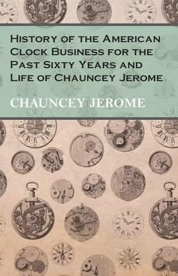 History of the American Clock Business for the Past Sixty Years and Life of Chauncey Jerome - Chauncey Jerome - cover