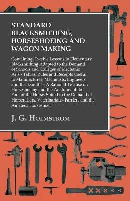 Standard Blacksmithing, Horseshoeing and Wagon Making: Containing: Twelve Lessons in Elementary Blacksmithing Adapted to the Demand of Schools and Colleges of Mechanic Arts: Tables, Rules and Receipts Useful to Manufactures, Machinists, Engineers and Blacksmiths - J G Holmstrom - cover