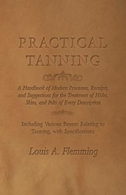 Practical Tanning: A Handbook of Modern Processes, Receipts, and Suggestions for the Treatment of Hides, Skins, and Pelts of Every Description - Including Various Patents Relating to Tanning, with Specifications - Louis A Flemming - cover