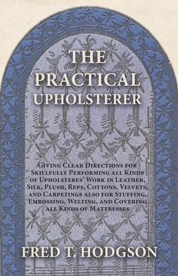 The Practical Upholsterer Giving Clear Directions for Skillfully Performing all Kinds of Upholsteres' Work: Leather, Silk, Plush, Reps, Cottons, Velvets, and Carpetings also for Stuffing, Embossing, Welting, and Covering all Kinds of Mattresses - Fred T Hodgson - cover