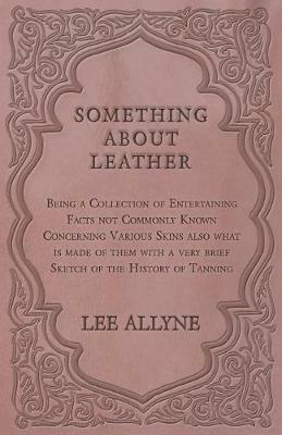 Something about Leather - Being a Collection of Entertaining Facts Not Commonly Known Concerning Various Skins Also What Is Made of Them with a Very Brief Sketch of the History of Tanning - Lee Allyne - cover