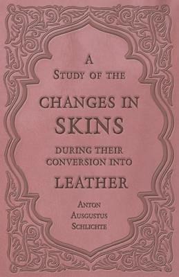 A Study of the Changes in Skins During Their Conversion Into Leather - Anton Ausgustus Schlichte - cover