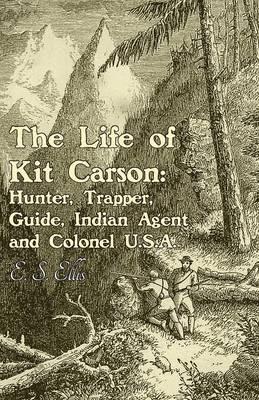 The Life of Kit Carson: Hunter, Trapper, Guide, Indian Agent and Colonel U.S.A - E S Ellis - cover